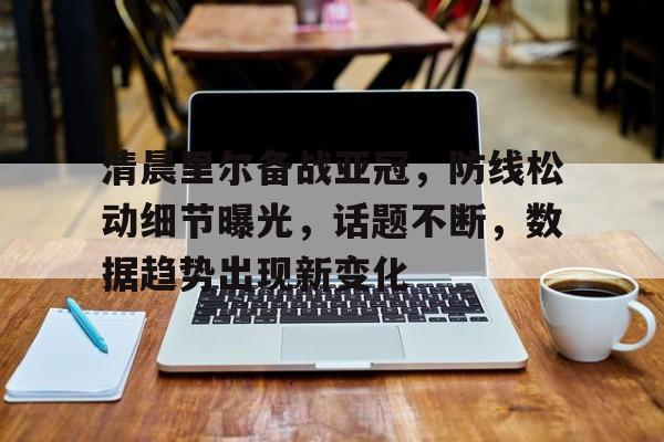 爱游戏体育下载-清晨里尔备战亚冠，防线松动细节曝光，话题不断，数据趋势出现新变化的简单介绍